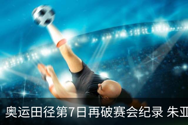 奥运田径第7日再破赛会纪录 朱亚明进三级跳决赛