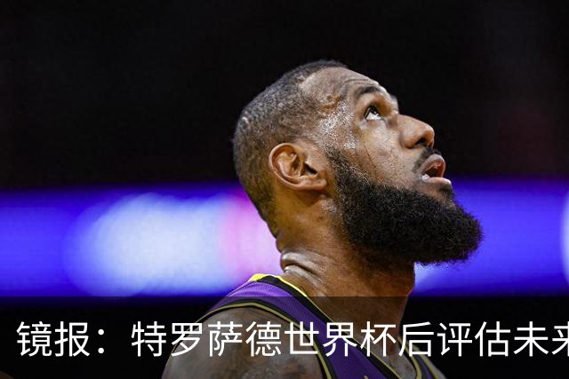 镜报：特罗萨德世界杯后评估未来，贝西克塔斯已口头报价2000万欧