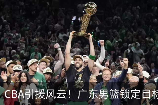 CBA引援风云！广东男篮锁定目标，杜锋心仪已久需花重金